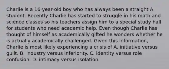 Charlie is a 16-year-old boy who has always been a straight A student. Recently Charlie has started to struggle in his math and science classes so his teachers assign him to a special study hall for students who need academic help. Even though Charlie has thought of himself as academically gifted he wonders whether he is actually academically challenged. Given this information, Charlie is most likely experiencing a crisis of A. initiative versus guilt. B. industry versus inferiority. C. identity versus role confusion. D. intimacy versus isolation.