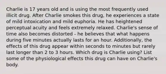 Charlie is 17 years old and is using the most frequently used illicit drug. After Charlie smokes this drug, he experiences a state of mild intoxication and mild euphoria. He has heightened perceptual acuity and feels extremely relaxed. Charlie's sense of time also becomes distorted - he believes that what happens during five minutes actually lasts for an hour. Additionally, the effects of this drug appear within seconds to minutes but rarely last longer than 2 to 3 hours. Which drug is Charlie using? List some of the physiological effects this drug can have on Charlie's body.