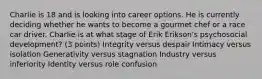 Charlie is 18 and is looking into career options. He is currently deciding whether he wants to become a gourmet chef or a race car driver. Charlie is at what stage of Erik Erikson's psychosocial development? (3 points) Integrity versus despair Intimacy versus isolation Generativity versus stagnation Industry versus inferiority Identity versus role confusion