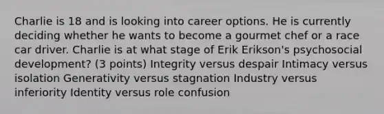 Charlie is 18 and is looking into career options. He is currently deciding whether he wants to become a gourmet chef or a race car driver. Charlie is at what stage of Erik Erikson's psychosocial development? (3 points) Integrity versus despair Intimacy versus isolation Generativity versus stagnation Industry versus inferiority Identity versus role confusion