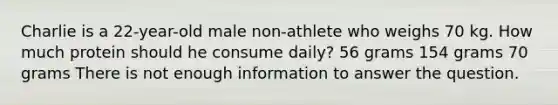 Charlie is a 22-year-old male non-athlete who weighs 70 kg. How much protein should he consume daily? 56 grams 154 grams 70 grams There is not enough information to answer the question.