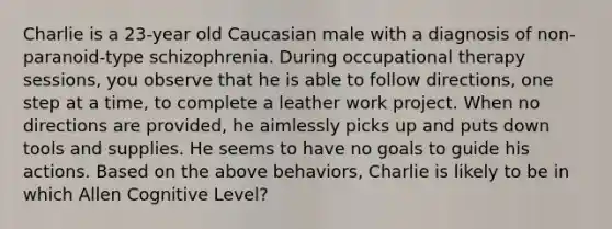 Charlie is a 23-year old Caucasian male with a diagnosis of non-paranoid-type schizophrenia. During occupational therapy sessions, you observe that he is able to follow directions, one step at a time, to complete a leather work project. When no directions are provided, he aimlessly picks up and puts down tools and supplies. He seems to have no goals to guide his actions. Based on the above behaviors, Charlie is likely to be in which Allen Cognitive Level?