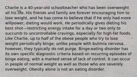 Charlie is a 40-year-old schoolteacher who has been overweight all his life. His friends and family are forever encouraging him to lose weight, and he has come to believe that if he only had more willpower, dieting would work. He periodically gives dieting his best shot—restricting energy intake for a day or two only to succumb to uncontrollable cravings, especially for high-fat foods. Like Charlie, up to half of the obese people who try to lose weight periodically binge; unlike people with bulimia nervosa, however, they typically do not purge. Binge-eating disorder has its own specific diagnostic criteria based on recurring episodes of binge eating, with a marked sense of lack of control. It can occur in people of normal weight as well as those who are severely overweight. Obesity alone is not an eating disorder.