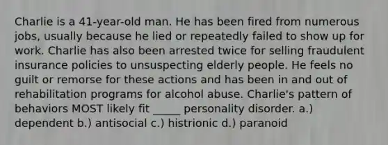 Charlie is a 41-year-old man. He has been fired from numerous jobs, usually because he lied or repeatedly failed to show up for work. Charlie has also been arrested twice for selling fraudulent insurance policies to unsuspecting elderly people. He feels no guilt or remorse for these actions and has been in and out of rehabilitation programs for alcohol abuse. Charlie's pattern of behaviors MOST likely fit _____ personality disorder. a.) dependent b.) antisocial c.) histrionic d.) paranoid