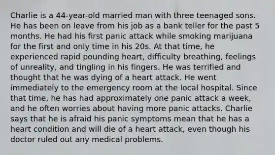 Charlie is a 44-year-old married man with three teenaged sons. He has been on leave from his job as a bank teller for the past 5 months. He had his first panic attack while smoking marijuana for the first and only time in his 20s. At that time, he experienced rapid pounding heart, difficulty breathing, feelings of unreality, and tingling in his fingers. He was terrified and thought that he was dying of a heart attack. He went immediately to the emergency room at the local hospital. Since that time, he has had approximately one panic attack a week, and he often worries about having more panic attacks. Charlie says that he is afraid his panic symptoms mean that he has a heart condition and will die of a heart attack, even though his doctor ruled out any medical problems.