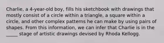 Charlie, a 4-year-old boy, fills his sketchbook with drawings that mostly consist of a circle within a triangle, a square within a circle, and other complex patterns he can make by using pairs of shapes. From this information, we can infer that Charlie is in the _____ stage of artistic drawings devised by Rhoda Kellogg.