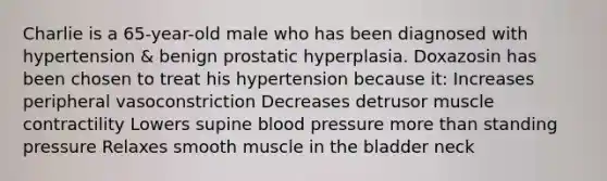 Charlie is a 65-year-old male who has been diagnosed with hypertension & benign prostatic hyperplasia. Doxazosin has been chosen to treat his hypertension because it: Increases peripheral vasoconstriction Decreases detrusor muscle contractility Lowers supine blood pressure more than standing pressure Relaxes smooth muscle in the bladder neck