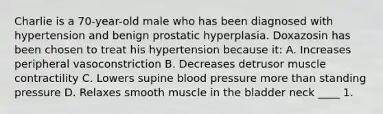 Charlie is a 70-year-old male who has been diagnosed with hypertension and benign prostatic hyperplasia. Doxazosin has been chosen to treat his hypertension because it: A. Increases peripheral vasoconstriction B. Decreases detrusor muscle contractility C. Lowers supine blood pressure more than standing pressure D. Relaxes smooth muscle in the bladder neck ____ 1.