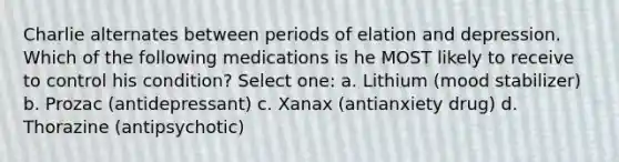 Charlie alternates between periods of elation and depression. Which of the following medications is he MOST likely to receive to control his condition? Select one: a. Lithium (mood stabilizer) b. Prozac (antidepressant) c. Xanax (antianxiety drug) d. Thorazine (antipsychotic)