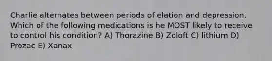 Charlie alternates between periods of elation and depression. Which of the following medications is he MOST likely to receive to control his condition? A) Thorazine B) Zoloft C) lithium D) Prozac E) Xanax