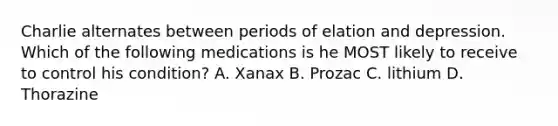 Charlie alternates between periods of elation and depression. Which of the following medications is he MOST likely to receive to control his condition? A. Xanax B. Prozac C. lithium D. Thorazine