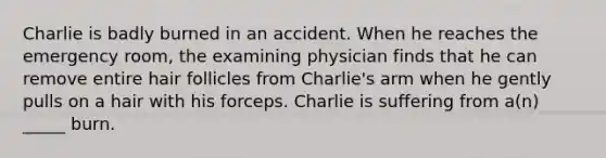 Charlie is badly burned in an accident. When he reaches the emergency room, the examining physician finds that he can remove entire hair follicles from Charlie's arm when he gently pulls on a hair with his forceps. Charlie is suffering from a(n) _____ burn.