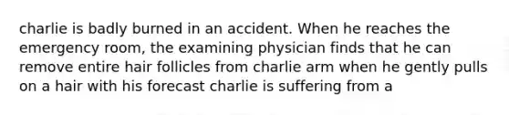 charlie is badly burned in an accident. When he reaches the emergency room, the examining physician finds that he can remove entire hair follicles from charlie arm when he gently pulls on a hair with his forecast charlie is suffering from a