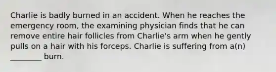 Charlie is badly burned in an accident. When he reaches the emergency room, the examining physician finds that he can remove entire hair follicles from Charlie's arm when he gently pulls on a hair with his forceps. Charlie is suffering from a(n) ________ burn.