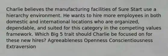 Charlie believes the manufacturing facilities of Sure Start use a hierarchy environment. He wants to hire more employees in both domestic and international locations who are organized, dependable, and suited for this category in the competing values framework. Which Big 5 trait should Charlie be focused on for these new hires? Agreeableness Openness Conscientiousness Extraversion