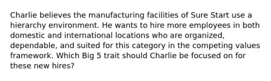 Charlie believes the manufacturing facilities of Sure Start use a hierarchy environment. He wants to hire more employees in both domestic and international locations who are organized, dependable, and suited for this category in the competing values framework. Which Big 5 trait should Charlie be focused on for these new hires?