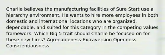 Charlie believes the manufacturing facilities of Sure Start use a hierarchy environment. He wants to hire more employees in both domestic and international locations who are organized, dependable, and suited for this category in the competing values framework. Which Big 5 trait should Charlie be focused on for these new hires? Agreeableness Extraversion Openness Conscientiousness