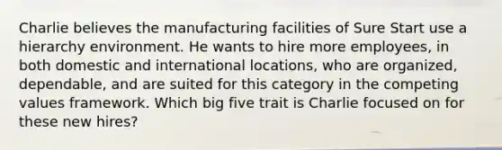 Charlie believes the manufacturing facilities of Sure Start use a hierarchy environment. He wants to hire more employees, in both domestic and international locations, who are organized, dependable, and are suited for this category in the competing values framework. Which big five trait is Charlie focused on for these new hires?