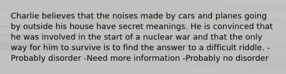 Charlie believes that the noises made by cars and planes going by outside his house have secret meanings. He is convinced that he was involved in the start of a nuclear war and that the only way for him to survive is to find the answer to a difficult riddle. -Probably disorder -Need more information -Probably no disorder