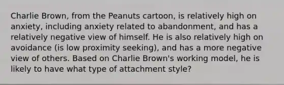 Charlie Brown, from the Peanuts cartoon, is relatively high on anxiety, including anxiety related to abandonment, and has a relatively negative view of himself. He is also relatively high on avoidance (is low proximity seeking), and has a more negative view of others. Based on Charlie Brown's working model, he is likely to have what type of attachment style?