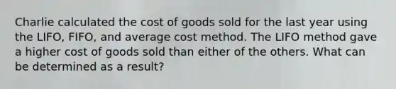 Charlie calculated the cost of goods sold for the last year using the LIFO, FIFO, and average cost method. The LIFO method gave a higher cost of goods sold than either of the others. What can be determined as a result?