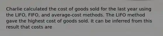 Charlie calculated the cost of goods sold for the last year using the LIFO, FIFO, and average-cost methods. The LIFO method gave the highest cost of goods sold. It can be inferred from this result that costs are