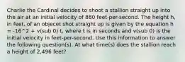 Charlie the Cardinal decides to shoot a stallion straight up into the air at an initial velocity of 880 feet-per-second. The height h, in feet, of an objecet shot straight up is given by the equation h = -16^2 + v(sub 0) t, where t is in seconds and v(sub 0) is the initial velocity in feet-per-second. Use this information to answer the following question(s). At what time(s) does the stallion reach a height of 2,496 feet?