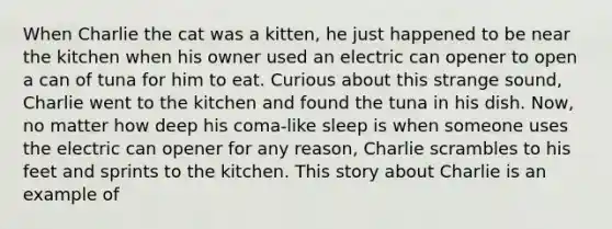 When Charlie the cat was a kitten, he just happened to be near the kitchen when his owner used an electric can opener to open a can of tuna for him to eat. Curious about this strange sound, Charlie went to the kitchen and found the tuna in his dish. Now, no matter how deep his coma-like sleep is when someone uses the electric can opener for any reason, Charlie scrambles to his feet and sprints to the kitchen. This story about Charlie is an example of