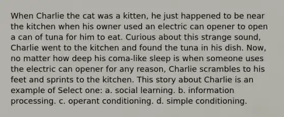 When Charlie the cat was a kitten, he just happened to be near the kitchen when his owner used an electric can opener to open a can of tuna for him to eat. Curious about this strange sound, Charlie went to the kitchen and found the tuna in his dish. Now, no matter how deep his coma-like sleep is when someone uses the electric can opener for any reason, Charlie scrambles to his feet and sprints to the kitchen. This story about Charlie is an example of Select one: a. social learning. b. information processing. c. operant conditioning. d. simple conditioning.