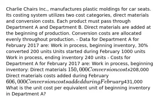 Charlie Chairs Inc., manufactures plastic moldings for car seats. Its costing system utilizes two cost categories, direct materials and conversion costs. Each product must pass through Department A and Department B. Direct materials are added at the beginning of production. Conversion costs are allocated evenly throughout production. - Data for Department A for February 2017 are: Work in process, beginning inventory, 30% converted 200 units Units started during February 1000 units Work in process, ending inventory 240 units - Costs for Department A for February 2017 are: Work in process, beginning inventory: Direct materials 150,000 Conversion costs208,000 Direct materials costs added during February 606,000 Conversion costs added during February431,000 What is the unit cost per equivalent unit of beginning inventory in Department A?