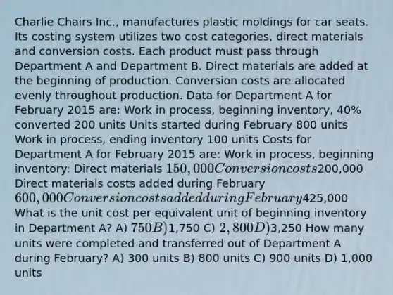 Charlie Chairs Inc., manufactures plastic moldings for car seats. Its costing system utilizes two cost categories, direct materials and conversion costs. Each product must pass through Department A and Department B. Direct materials are added at the beginning of production. Conversion costs are allocated evenly throughout production. Data for Department A for February 2015 are: Work in process, beginning inventory, 40% converted 200 units Units started during February 800 units Work in process, ending inventory 100 units Costs for Department A for February 2015 are: Work in process, beginning inventory: Direct materials 150,000 Conversion costs200,000 Direct materials costs added during February 600,000 Conversion costs added during February425,000 What is the unit cost per equivalent unit of beginning inventory in Department A? A) 750 B)1,750 C) 2,800 D)3,250 How many units were completed and transferred out of Department A during February? A) 300 units B) 800 units C) 900 units D) 1,000 units