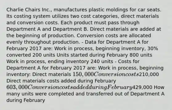 Charlie Chairs Inc., manufactures plastic moldings for car seats. Its costing system utilizes two cost categories, direct materials and conversion costs. Each product must pass through Department A and Department B. Direct materials are added at the beginning of production. Conversion costs are allocated evenly throughout production. - Data for Department A for February 2017 are: Work in process, beginning inventory, 30% converted 200 units Units started during February 800 units Work in process, ending inventory 240 units - Costs for Department A for February 2017 are: Work in process, beginning inventory: Direct materials 150,000 Conversion costs210,000 Direct materials costs added during February 603,000 Conversion costs added during February429,000 How many units were completed and transferred out of Department A during February