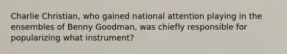 Charlie Christian, who gained national attention playing in the ensembles of Benny Goodman, was chiefly responsible for popularizing what instrument?