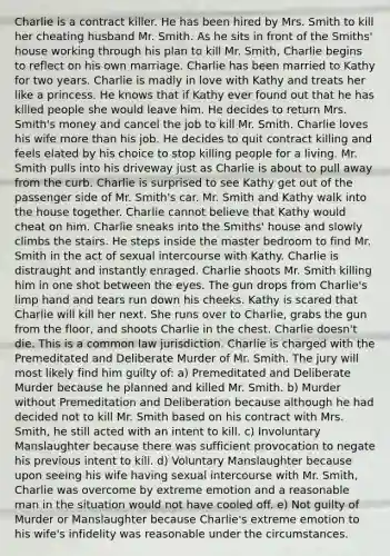 Charlie is a contract killer. He has been hired by Mrs. Smith to kill her cheating husband Mr. Smith. As he sits in front of the Smiths' house working through his plan to kill Mr. Smith, Charlie begins to reflect on his own marriage. Charlie has been married to Kathy for two years. Charlie is madly in love with Kathy and treats her like a princess. He knows that if Kathy ever found out that he has killed people she would leave him. He decides to return Mrs. Smith's money and cancel the job to kill Mr. Smith. Charlie loves his wife more than his job. He decides to quit contract killing and feels elated by his choice to stop killing people for a living. Mr. Smith pulls into his driveway just as Charlie is about to pull away from the curb. Charlie is surprised to see Kathy get out of the passenger side of Mr. Smith's car. Mr. Smith and Kathy walk into the house together. Charlie cannot believe that Kathy would cheat on him. Charlie sneaks into the Smiths' house and slowly climbs the stairs. He steps inside the master bedroom to find Mr. Smith in the act of sexual intercourse with Kathy. Charlie is distraught and instantly enraged. Charlie shoots Mr. Smith killing him in one shot between the eyes. The gun drops from Charlie's limp hand and tears run down his cheeks. Kathy is scared that Charlie will kill her next. She runs over to Charlie, grabs the gun from the floor, and shoots Charlie in the chest. Charlie doesn't die. This is a common law jurisdiction. Charlie is charged with the Premeditated and Deliberate Murder of Mr. Smith. The jury will most likely find him guilty of: a) Premeditated and Deliberate Murder because he planned and killed Mr. Smith. b) Murder without Premeditation and Deliberation because although he had decided not to kill Mr. Smith based on his contract with Mrs. Smith, he still acted with an intent to kill. c) Involuntary Manslaughter because there was sufficient provocation to negate his previous intent to kill. d) Voluntary Manslaughter because upon seeing his wife having sexual intercourse with Mr. Smith, Charlie was overcome by extreme emotion and a reasonable man in the situation would not have cooled off. e) Not guilty of Murder or Manslaughter because Charlie's extreme emotion to his wife's infidelity was reasonable under the circumstances.