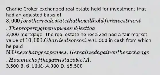 Charlie Croker exchanged real estate held for investment that had an adjusted basis of 8,000 for other real estate that he will hold for investment. The property given up was subject to a3,000 mortgage. The real estate he received had a fair market value of 10,000. Charlie also received1,000 in cash from which he paid 500 in exchange expenses. He realized a gain on the exchange. How much of the gain is taxable? A.3,500 B. 6,000 C.4,000 D. 5,500