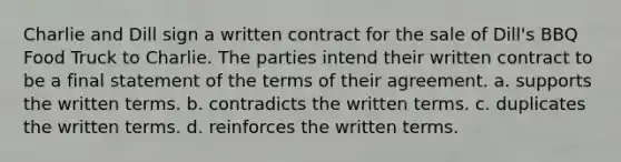Charlie and Dill sign a written contract for the sale of Dill's BBQ Food Truck to Charlie. The parties intend their written contract to be a final statement of the terms of their agreement. a. supports the written terms.​ b. ​contradicts the written terms. c. ​duplicates the written terms. d. ​reinforces the written terms.