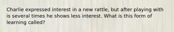 Charlie expressed interest in a new rattle, but after playing with is several times he shows less interest. What is this form of learning called?
