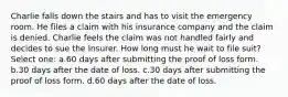 Charlie falls down the stairs and has to visit the emergency room. He files a claim with his insurance company and the claim is denied. Charlie feels the claim was not handled fairly and decides to sue the Insurer. How long must he wait to file suit? Select one: a.60 days after submitting the proof of loss form. b.30 days after the date of loss. c.30 days after submitting the proof of loss form. d.60 days after the date of loss.