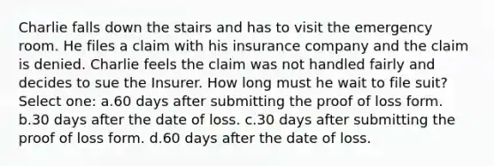 Charlie falls down the stairs and has to visit the emergency room. He files a claim with his insurance company and the claim is denied. Charlie feels the claim was not handled fairly and decides to sue the Insurer. How long must he wait to file suit? Select one: a.60 days after submitting the proof of loss form. b.30 days after the date of loss. c.30 days after submitting the proof of loss form. d.60 days after the date of loss.