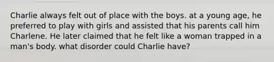 Charlie always felt out of place with the boys. at a young age, he preferred to play with girls and assisted that his parents call him Charlene. He later claimed that he felt like a woman trapped in a man's body. what disorder could Charlie have?