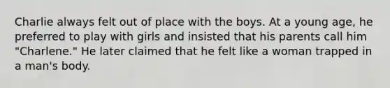 Charlie always felt out of place with the boys. At a young age, he preferred to play with girls and insisted that his parents call him "Charlene." He later claimed that he felt like a woman trapped in a man's body.