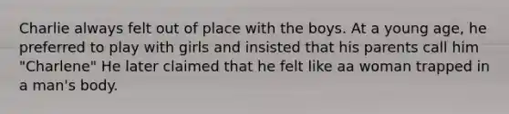 Charlie always felt out of place with the boys. At a young age, he preferred to play with girls and insisted that his parents call him "Charlene" He later claimed that he felt like aa woman trapped in a man's body.