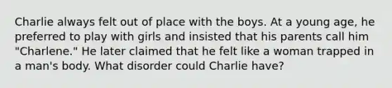 Charlie always felt out of place with the boys. At a young age, he preferred to play with girls and insisted that his parents call him "Charlene." He later claimed that he felt like a woman trapped in a man's body. What disorder could Charlie have?