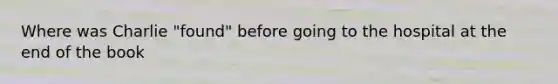 Where was Charlie "found" before going to the hospital at the end of the book