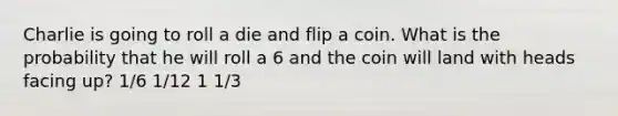 Charlie is going to roll a die and flip a coin. What is the probability that he will roll a 6 and the coin will land with heads facing up? 1/6 1/12 1 1/3