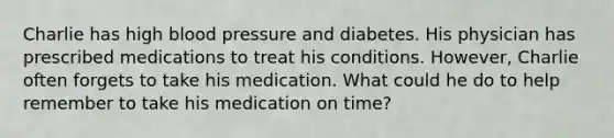 Charlie has high blood pressure and diabetes. His physician has prescribed medications to treat his conditions. However, Charlie often forgets to take his medication. What could he do to help remember to take his medication on time?