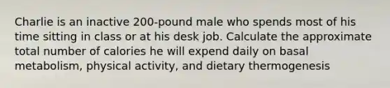 Charlie is an inactive 200-pound male who spends most of his time sitting in class or at his desk job. Calculate the approximate total number of calories he will expend daily on basal metabolism, physical activity, and dietary thermogenesis