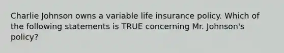 Charlie Johnson owns a variable life insurance policy. Which of the following statements is TRUE concerning Mr. Johnson's policy?