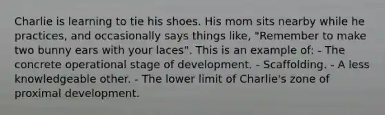 Charlie is learning to tie his shoes. His mom sits nearby while he practices, and occasionally says things like, "Remember to make two bunny ears with your laces". This is an example of: - The concrete operational stage of development. - Scaffolding. - A less knowledgeable other. - The lower limit of Charlie's zone of proximal development.