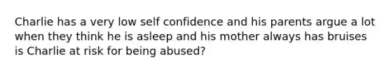 Charlie has a very low self confidence and his parents argue a lot when they think he is asleep and his mother always has bruises is Charlie at risk for being abused?